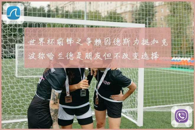 世界杯前锋之争赖因德斯力挺加克波称哈兰德是朋友但不改变选择