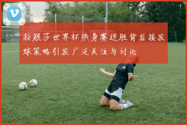孙颖莎世界杯热身赛连胜背后接发球策略引发广泛关注与讨论