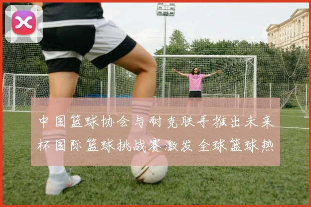 中国篮球协会与耐克联手推出未来杯国际篮球挑战赛激发全球篮球热情