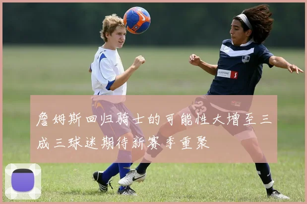 詹姆斯回归骑士的可能性大增至三成三球迷期待新赛季重聚