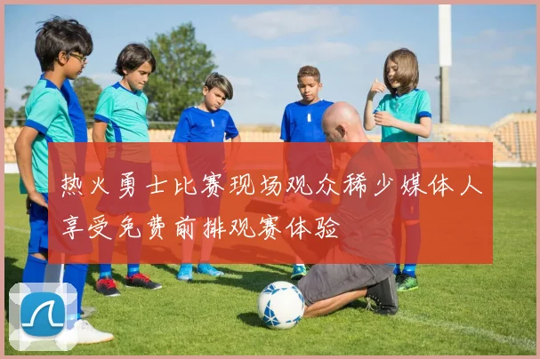 热火勇士比赛现场观众稀少媒体人享受免费前排观赛体验