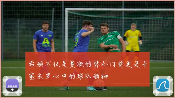 希顿不仅是曼联的替补门将更是卡塞米罗心中的球队领袖