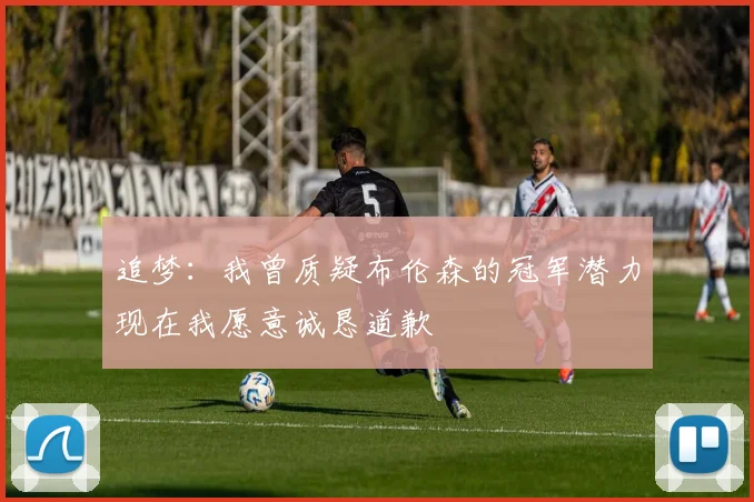 追梦：我曾质疑布伦森的冠军潜力现在我愿意诚恳道歉