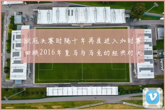 欧冠决赛时隔十年再度进入加时赛回顾2016年皇马与马竞的经典对决