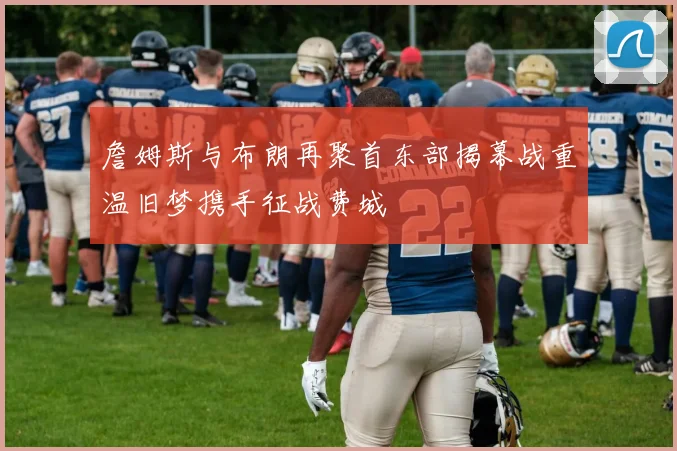 詹姆斯与布朗再聚首东部揭幕战重温旧梦携手征战费城