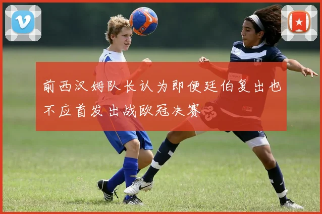 前西汉姆队长认为即便廷伯复出也不应首发出战欧冠决赛