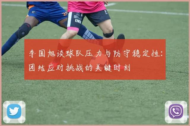 李国旭谈球队压力与防守稳定性：团结应对挑战的关键时刻