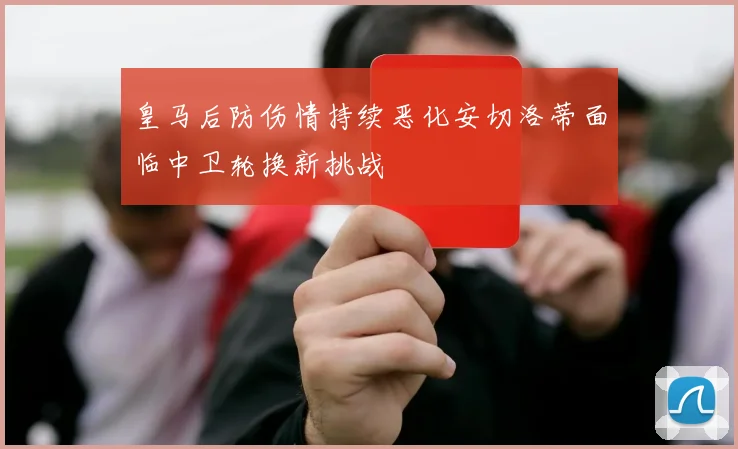 皇马后防伤情持续恶化安切洛蒂面临中卫轮换新挑战