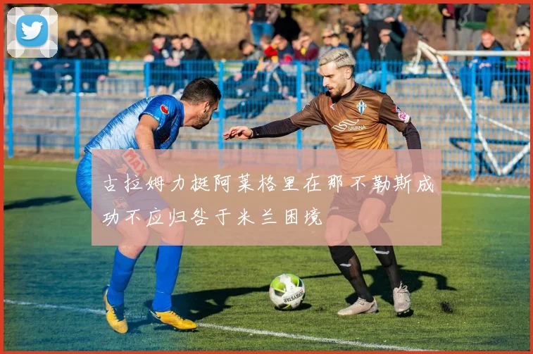 古拉姆力挺阿莱格里在那不勒斯成功不应归咎于米兰困境