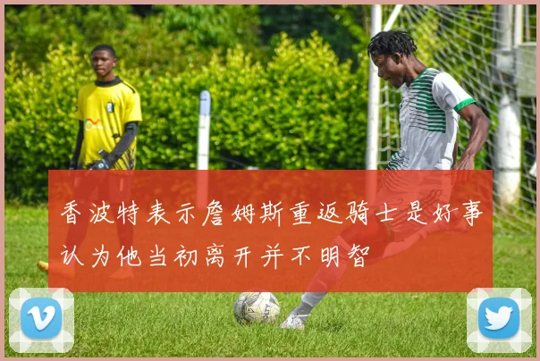 香波特表示詹姆斯重返骑士是好事认为他当初离开并不明智