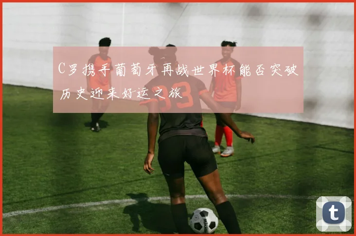 C罗携手葡萄牙再战世界杯能否突破历史迎来好运之旅