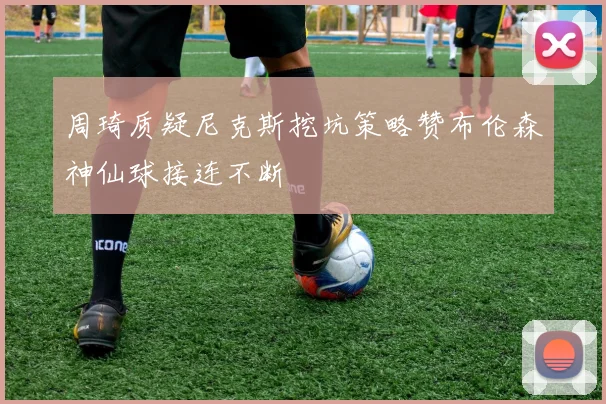 周琦质疑尼克斯挖坑策略赞布伦森神仙球接连不断