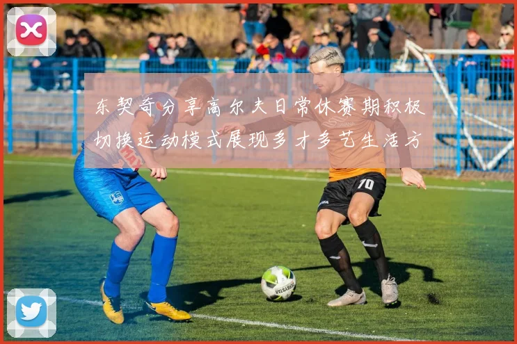 东契奇分享高尔夫日常休赛期积极切换运动模式展现多才多艺生活方式