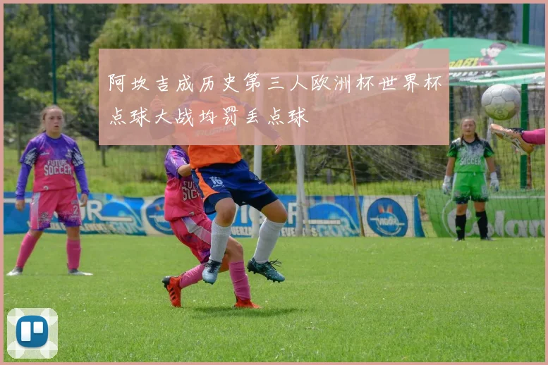 阿坎吉成历史第三人欧洲杯世界杯点球大战均罚丢点球