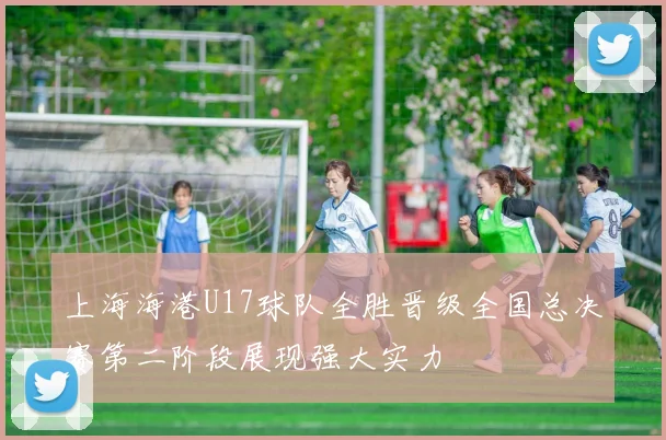 上海海港U17球队全胜晋级全国总决赛第二阶段展现强大实力