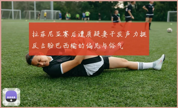 拉菲尼亚赛后遭质疑妻子发声力挺反击盼巴西输的偏见与俗气