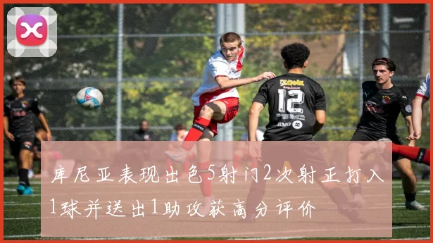 库尼亚表现出色5射门2次射正打入1球并送出1助攻获高分评价