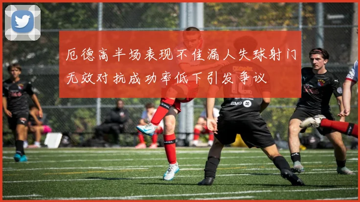 厄德高半场表现不佳漏人失球射门无效对抗成功率低下引发争议