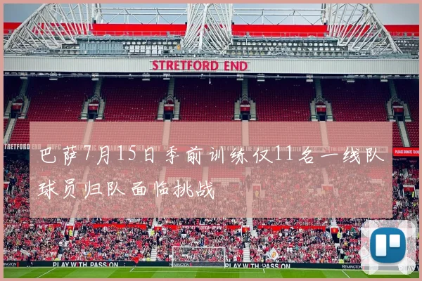 巴萨7月15日季前训练仅11名一线队球员归队面临挑战