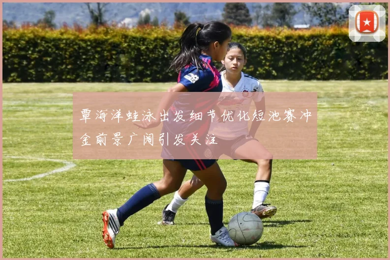 覃海洋蛙泳出发细节优化短池赛冲金前景广阔引发关注